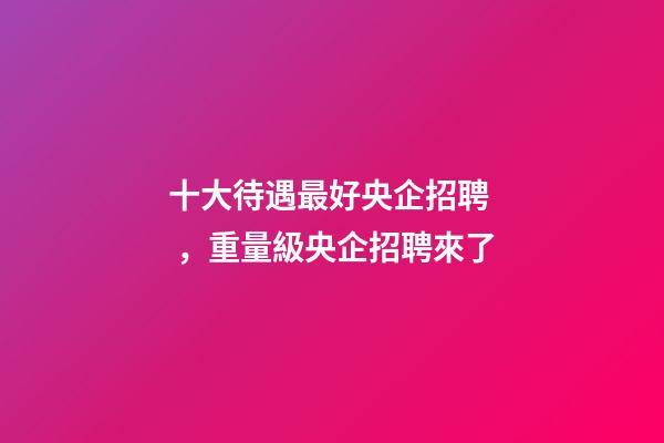 十大待遇最好央企招聘，重量級央企招聘來了